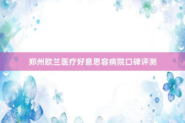 郑州欧兰医疗好意思容病院口碑评测