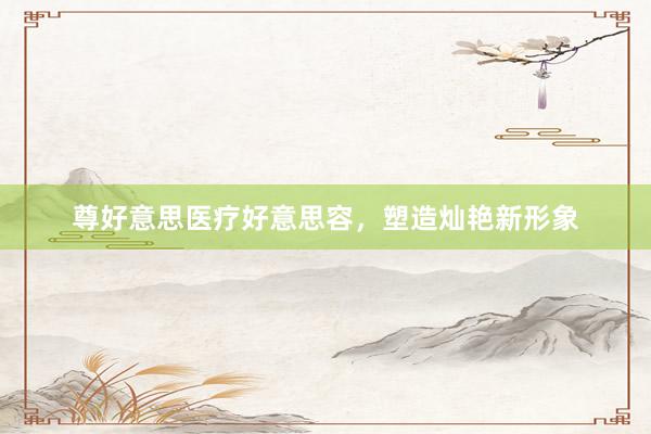 尊好意思医疗好意思容，塑造灿艳新形象